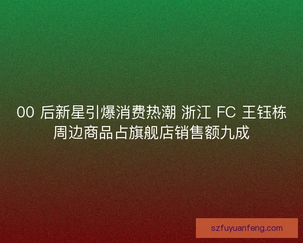 00 后新星引爆消费热潮 浙江 FC 王钰栋周边商品占旗舰店销售额九成