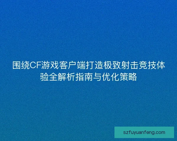 围绕CF游戏客户端打造极致射击竞技体验全解析指南与优化策略