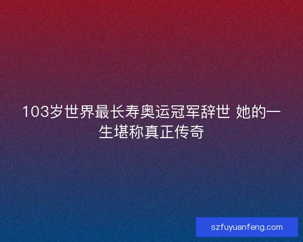 103岁世界最长寿奥运冠军辞世 她的一生堪称真正传奇