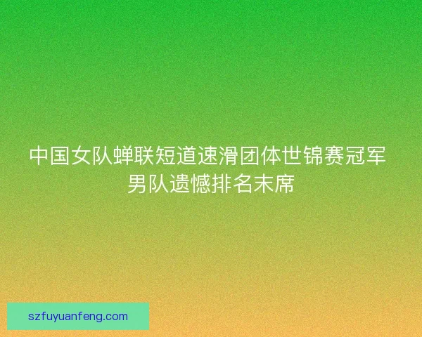 中国女队蝉联短道速滑团体世锦赛冠军 男队遗憾排名末席 中国女队蝉联短道速滑团体世锦赛冠军 男队遗憾排名末席