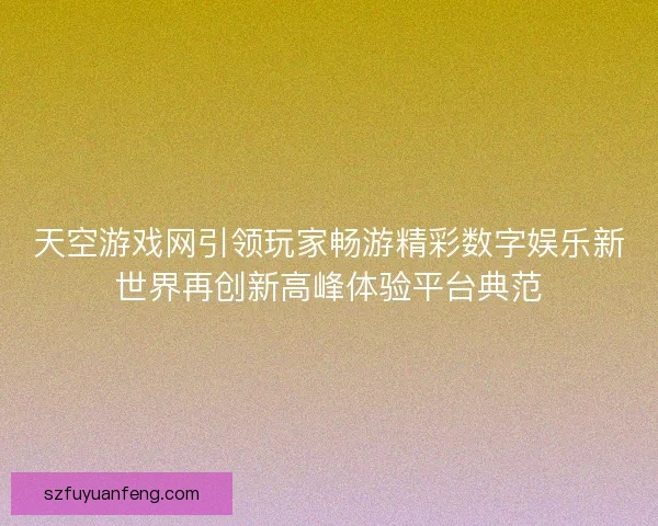 天空游戏网引领玩家畅游精彩数字娱乐新世界再创新高峰体验平台典范