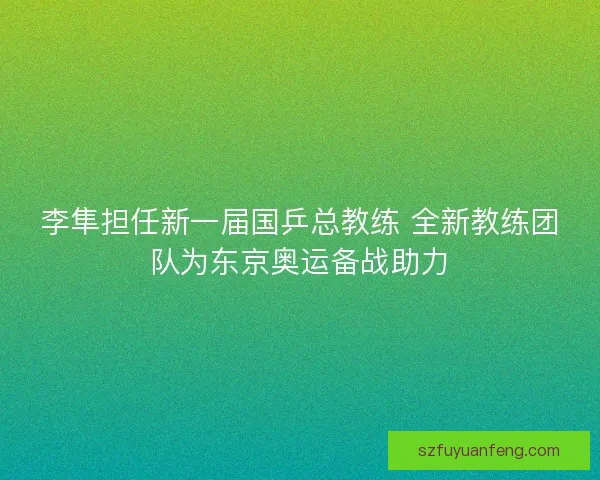 李隼担任新一届国乒总教练 全新教练团队为东京奥运备战助力 李隼担任新一届国乒总教练 全新教练团队为东京奥运备战助力