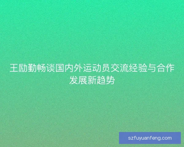 王励勤畅谈国内外运动员交流经验与合作发展新趋势