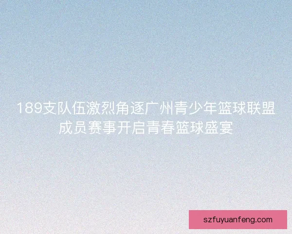 189支队伍激烈角逐广州青少年篮球联盟成员赛事开启青春篮球盛宴