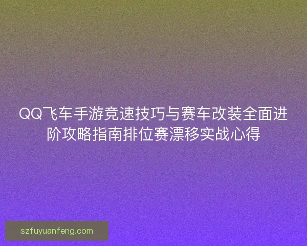 QQ飞车手游竞速技巧与赛车改装全面进阶攻略指南排位赛漂移实战心得