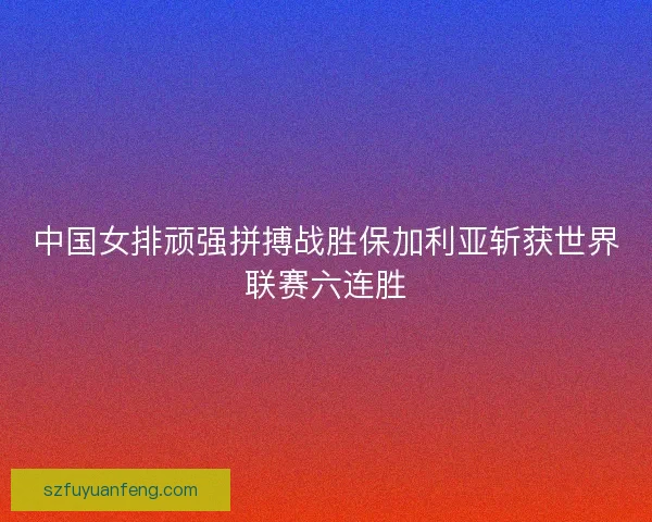 中国女排顽强拼搏战胜保加利亚斩获世界联赛六连胜