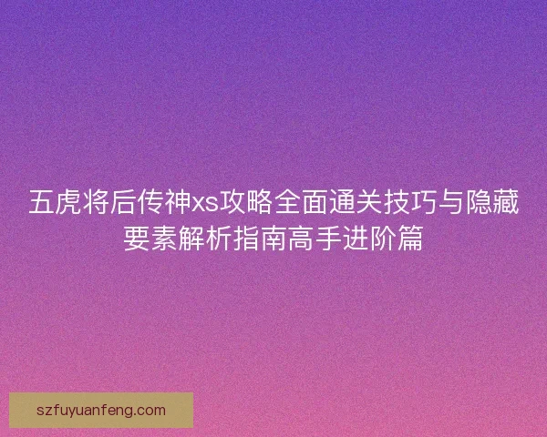 五虎将后传神xs攻略全面通关技巧与隐藏要素解析指南高手进阶篇