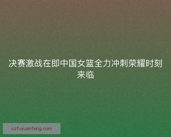 决赛激战在即中国女篮全力冲刺荣耀时刻来临