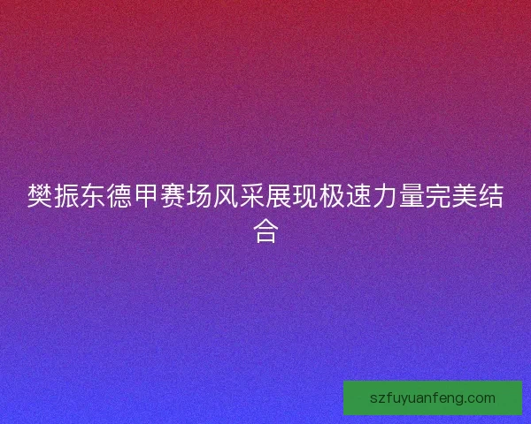 樊振东德甲赛场风采展现极速力量完美结合