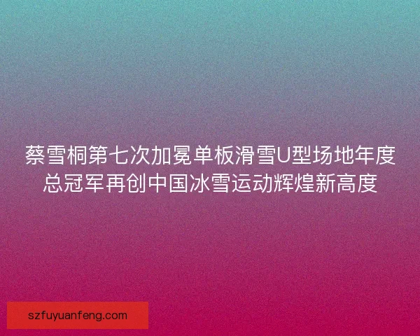 蔡雪桐第七次加冕单板滑雪U型场地年度总冠军再创中国冰雪运动辉煌新高度