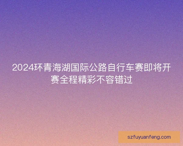 2024环青海湖国际公路自行车赛即将开赛全程精彩不容错过 2024环青海湖国际公路自行车赛即将开赛全程精彩不容错过