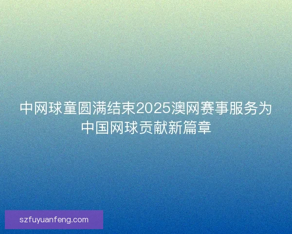中网球童圆满结束2025澳网赛事服务为中国网球贡献新篇章