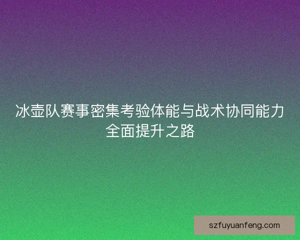 冰壶队赛事密集考验体能与战术协同能力全面提升之路 冰壶队赛事密集考验体能与战术协同能力全面提升之路