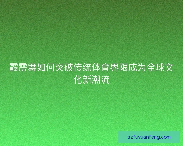 霹雳舞如何突破传统体育界限成为全球文化新潮流 霹雳舞如何突破传统体育界限成为全球文化新潮流