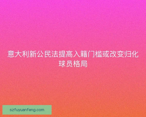 意大利新公民法提高入籍门槛或改变归化球员格局 意大利新公民法提高入籍门槛或改变归化球员格局