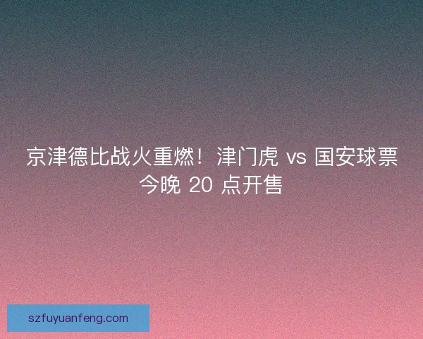 京津德比战火重燃！津门虎 vs 国安球票今晚 20 点开售