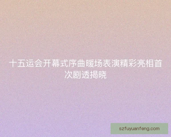 十五运会开幕式序曲暖场表演精彩亮相首次剧透揭晓