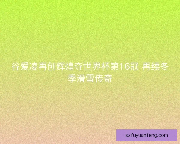 谷爱凌再创辉煌夺世界杯第16冠 再续冬季滑雪传奇 谷爱凌再创辉煌夺世界杯第16冠 再续冬季滑雪传奇