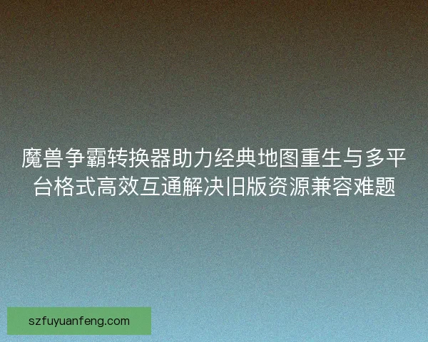 魔兽争霸转换器助力经典地图重生与多平台格式高效互通解决旧版资源兼容难题