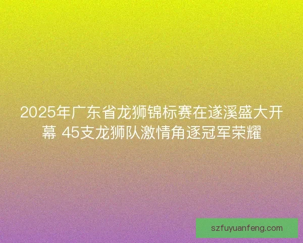 2025年广东省龙狮锦标赛在遂溪盛大开幕 45支龙狮队激情角逐冠军荣耀