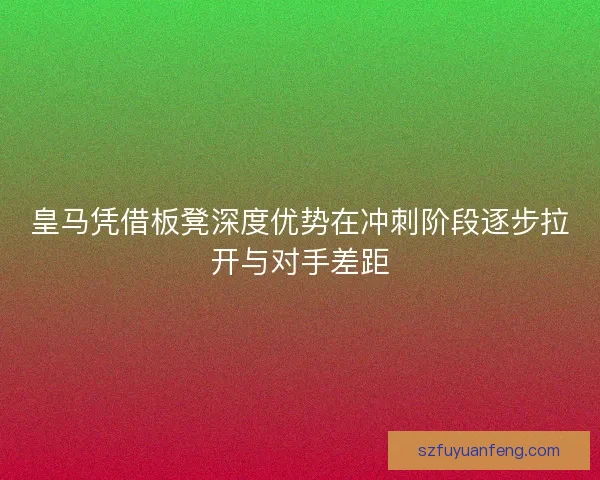 皇马凭借板凳深度优势在冲刺阶段逐步拉开与对手差距