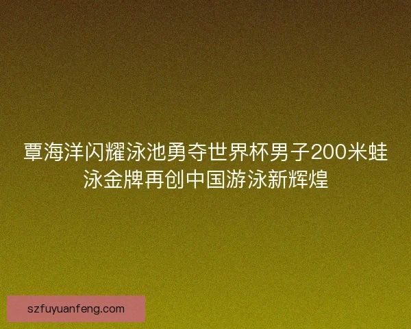 覃海洋闪耀泳池勇夺世界杯男子200米蛙泳金牌再创中国游泳新辉煌