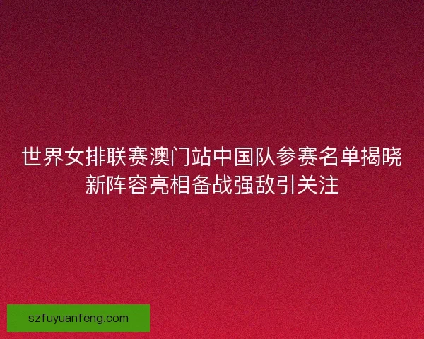 世界女排联赛澳门站中国队参赛名单揭晓新阵容亮相备战强敌引关注