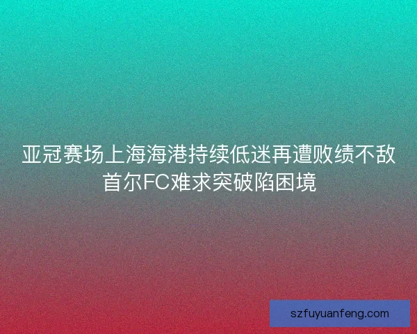 亚冠赛场上海海港持续低迷再遭败绩不敌首尔FC难求突破陷困境 亚冠赛场上海海港持续低迷再遭败绩不敌首尔FC难求突破陷困境