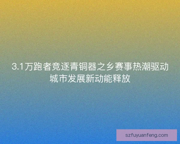 3.1万跑者竞逐青铜器之乡赛事热潮驱动城市发展新动能释放 3.1万跑者竞逐青铜器之乡赛事热潮驱动城市发展新动能释放
