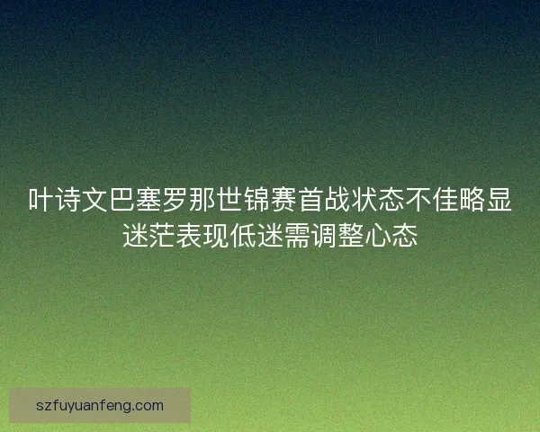 叶诗文巴塞罗那世锦赛首战状态不佳略显迷茫表现低迷需调整心态 叶诗文巴塞罗那世锦赛首战状态不佳略显迷茫表现低迷需调整心态
