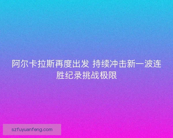 阿尔卡拉斯再度出发 持续冲击新一波连胜纪录挑战极限 阿尔卡拉斯再度出发 持续冲击新一波连胜纪录挑战极限