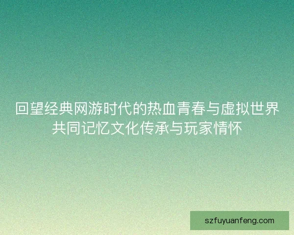 回望经典网游时代的热血青春与虚拟世界共同记忆文化传承与玩家情怀